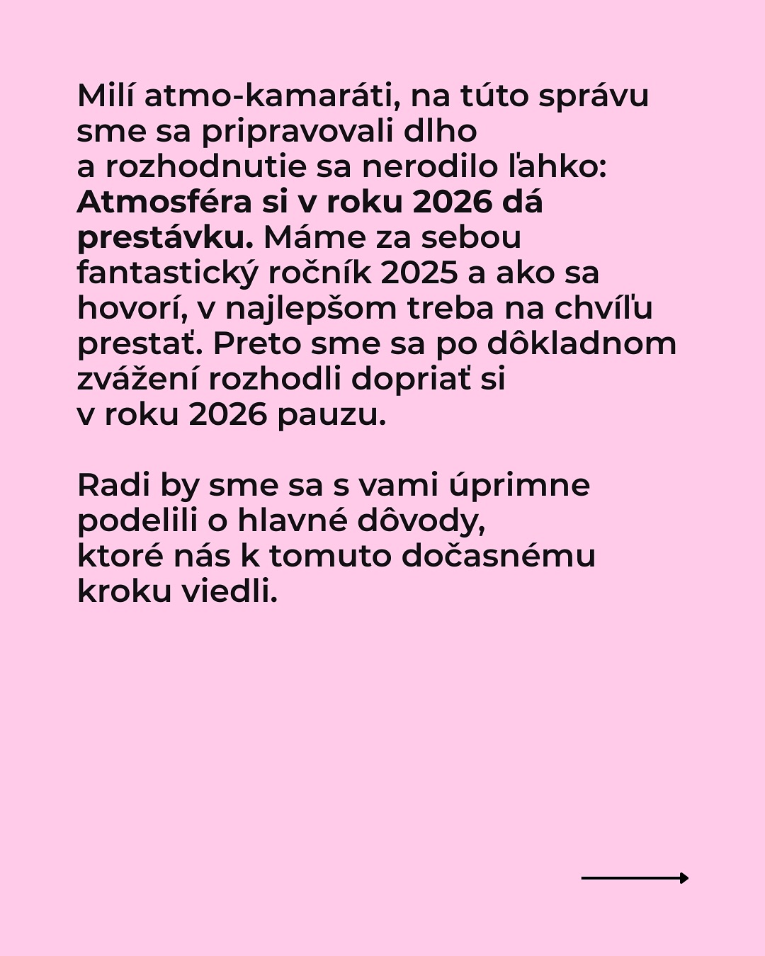 Dávame si pauzu.
Milí atmo-kamaráti, na túto správu sme sa pripravovali dlho a rozhodnutie sa nerodilo ľahko:
Atmosféra si v roku 2026 dá prestávku. Máme za sebou fantastický ročník 2025 a ako sa hovorí,v najlepšom treba na chvíľu prestať. Preto sme sa po dôkladnom zvážení rozhodli dopriať si v roku 2026 pauzu.
Radi by sme sa s vami úprimne podelili o hlavné dôvody, ktoré nás k tomuto dočasnému kroku viedli. Prečítajte si viac v príspevku.