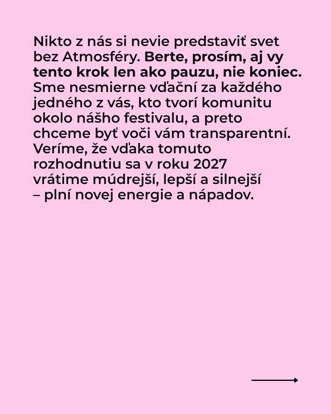 Dávame si pauzu.
Milí atmo-kamaráti, na túto správu sme sa pripravovali dlho a rozhodnutie sa nerodilo ľahko:
Atmosféra si v roku 2026 dá prestávku. Máme za sebou fantastický ročník 2025 a ako sa hovorí,v najlepšom treba na chvíľu prestať. Preto sme sa po dôkladnom zvážení rozhodli dopriať si v roku 2026 pauzu.
Radi by sme sa s vami úprimne podelili o hlavné dôvody, ktoré nás k tomuto dočasnému kroku viedli. Prečítajte si viac v príspevku.