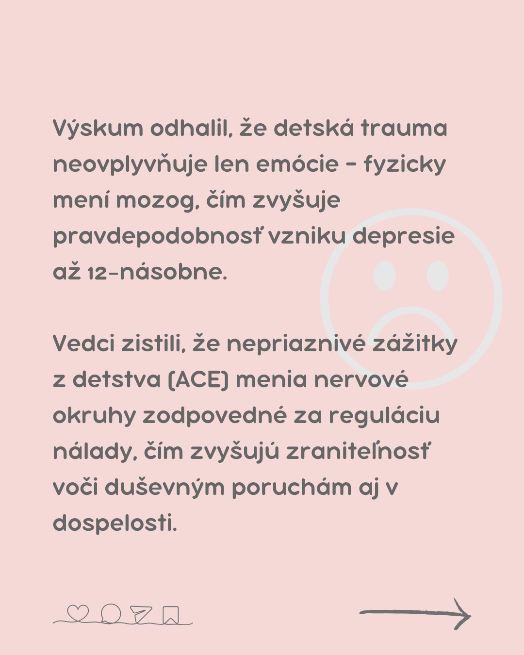 Štúdia publikovaná v časopise Neuron výskumníkmi z Kalifornskej univerzity v Irvine odhaľuje, že trauma z detstva 🧒 zásadne mení vývoj mozgu.
Tým, že trauma narúša kľúčové nervové okruhy a systémy regulácie stresu, nepriaznivé zážitky z detstva (ACE) výrazne zvyšujú riziko depresie, úzkosti 😱 a ďalších duševných porúch – často pretrvávajúcich celé desaťročia.
To, čo robí túto štúdiu prelomovou, je jej zameranie na to, ako trauma pretvára mozog 🧠 na molekulárnej úrovni.
Vedci zistili, že nepredvídateľné alebo chaotické prostredie v detstve ovplyvňuje neuroplasticitu, oslabuje schopnosť mozgu regulovať emócie a zvyšuje zápal – čím vytvára biologickú stopu, ktorá robí jednotlivcov zraniteľnejšími voči stresu.😬
Tieto následky môžu pretrvávať až do dospelosti, čo dokazuje, že trauma NIE JE len psychologická – dokáže totiž fyzicky predrátovať mozog.
Trauma síce mení mozog 🧠, ale uzdravenie NIE JE nemožné.
Terapia, mindfulness (všímavosť) a podporné prostredie môžu pomôcť znovu vybudovať nervové prepojenia a zmierniť škody.
Ako trauma prispieva k depresii?
👉 Chronický stres spôsobený traumou môže viesť k dlhodobo zvýšeným hladinám kortizolu 👉 čo môže negatívne ovplyvniť náladu a prispieť k rozvoju depresie.
👉 Trauma môže viesť k negatívnym vzorcom myslenia, nízkemu sebavedomiu a pocitom bezmocnosti, ktoré sú rizikovými faktormi pre depresiu.
👉 Traumatizované deti sa tiež môžu naučiť nezdravé mechanizmy zvládania, ako je vyhýbanie sa alebo izolácia či zneužívanie návykových látok, ktoré môžu zhoršiť ich duševné zdravie.
💡 Včasná identifikácia a liečba traumy z detstva môže pomôcť znížiť riziko dlhodobých psychických problémov.
Je dôležité zdôrazniť, že nie u každého, kto zažil traumu v detstve, sa nevyhnutne vyvinia depresia. Avšak riziko je výrazne zvýšené.
#trauma #PTSD #posttraumatickastresovaporucha #depresia #mozog #dusevnezdravie #povedomieodusevnomzdravi #mentalnezdravie #dusevneochorenia #destigmatizaciadusevnychochoreni